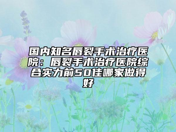 國內(nèi)知名唇裂手術(shù)治療醫(yī)院：唇裂手術(shù)治療醫(yī)院綜合實(shí)力前50佳哪家做得好