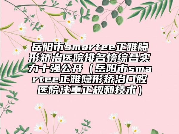 岳陽市smartee正雅隱形矯治醫(yī)院排名榜綜合實力十強公開（岳陽市smartee正雅隱形矯治口腔醫(yī)院注重正規(guī)和技術(shù)）