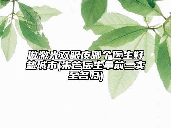 做激光雙眼皮哪個(gè)醫(yī)生好鹽城市(朱芒醫(yī)生拿前三實(shí)至名歸)
