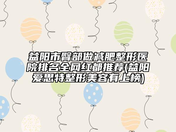 益陽市臀部做減肥整形醫(yī)院排名全網(wǎng)紅都推薦(益陽愛思特整形美容有上榜)