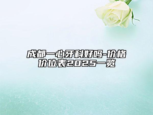 成都一心牙科好嗎-價(jià)格價(jià)位表2025一覽