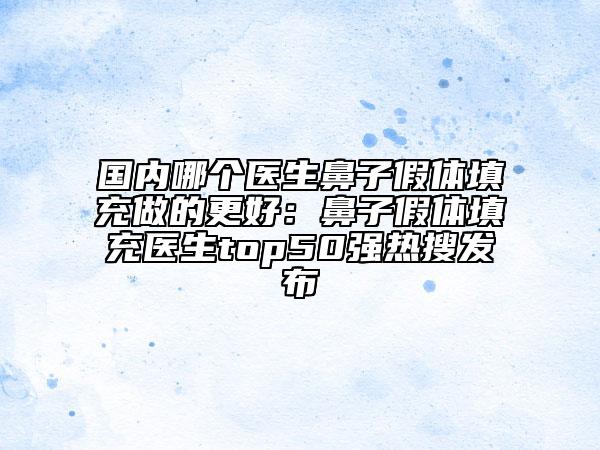 國內(nèi)哪個醫(yī)生鼻子假體填充做的更好：鼻子假體填充醫(yī)生top50強熱搜發(fā)布