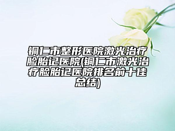 銅仁市整形醫(yī)院激光治療臉胎記醫(yī)院(銅仁市激光治療臉胎記醫(yī)院排名前十佳總結(jié))