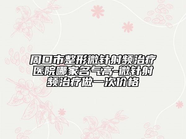 周口市整形微針射頻治療醫(yī)院哪家名氣高-微針射頻治療做一次價格