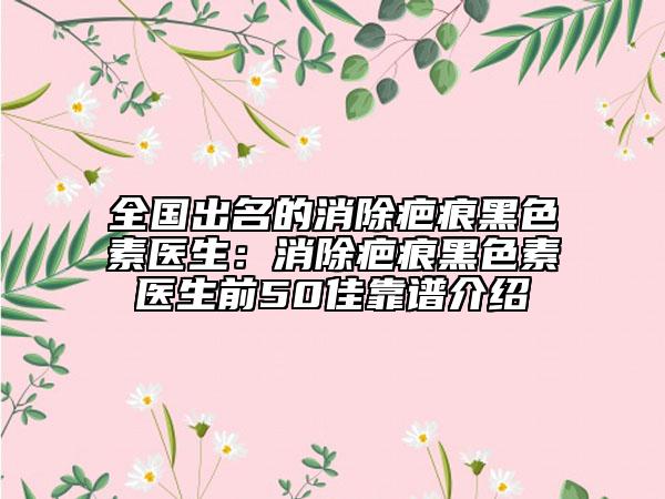 全國出名的消除疤痕黑色素醫(yī)生：消除疤痕黑色素醫(yī)生前50佳靠譜介紹