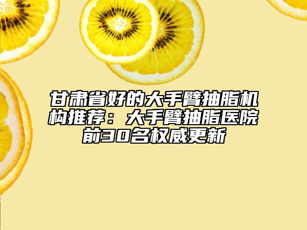 甘肅省好的大手臂抽脂機(jī)構(gòu)推薦：大手臂抽脂醫(yī)院前30名權(quán)威更新
