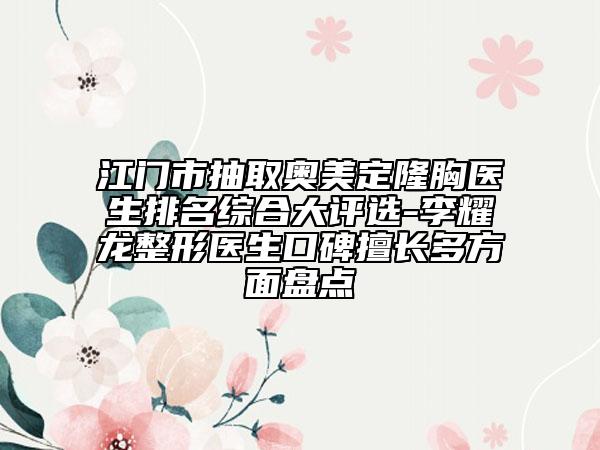 江門市抽取奧美定隆胸醫(yī)生排名綜合大評(píng)選-李耀龍整形醫(yī)生口碑擅長(zhǎng)多方面盤點(diǎn)