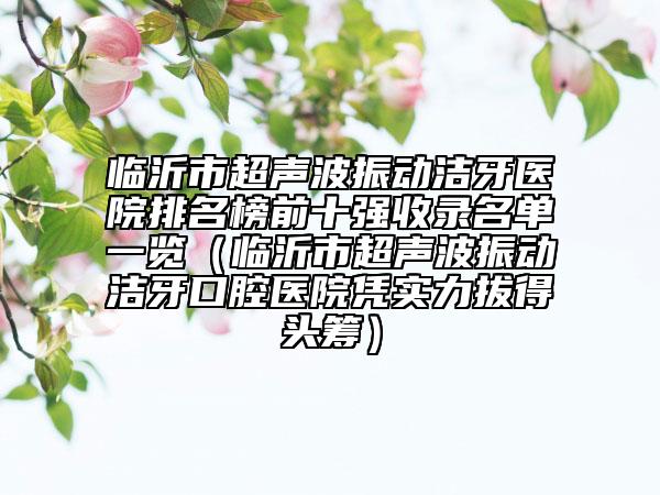 臨沂市超聲波振動(dòng)潔牙醫(yī)院排名榜前十強(qiáng)收錄名單一覽（臨沂市超聲波振動(dòng)潔牙口腔醫(yī)院憑實(shí)力拔得頭籌）