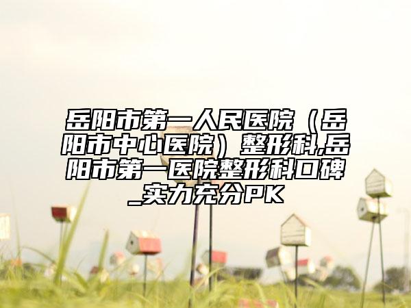 岳陽(yáng)市第一人民醫(yī)院（岳陽(yáng)市中心醫(yī)院）整形科,岳陽(yáng)市第一醫(yī)院整形科口碑_實(shí)力充分PK