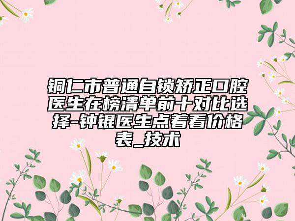 銅仁市普通自鎖矯正口腔醫(yī)生在榜清單前十對(duì)比選擇-鐘錕醫(yī)生點(diǎn)著看價(jià)格表_技術(shù)