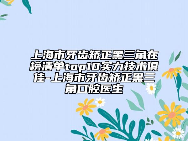 上海市牙齒矯正黑三角在榜清單top10實力技術(shù)俱佳-上海市牙齒矯正黑三角口腔醫(yī)生