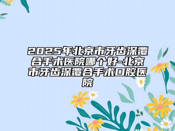 2025年北京市牙齒深覆合手術(shù)醫(yī)院哪個好-北京市牙齒深覆合手術(shù)口腔醫(yī)院
