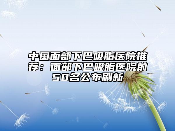 中國(guó)面部下巴吸脂醫(yī)院推薦：面部下巴吸脂醫(yī)院前50名公布刷新