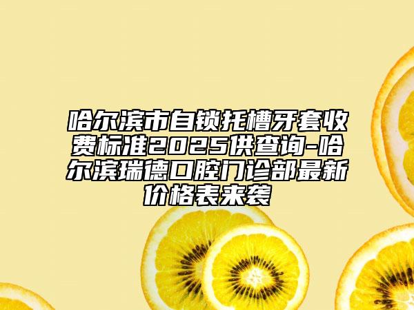 哈爾濱市自鎖托槽牙套收費(fèi)標(biāo)準(zhǔn)2025供查詢-哈爾濱瑞德口腔門診部最新價(jià)格表來襲