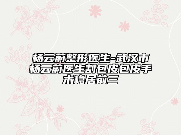 楊云蔚整形醫(yī)生-武漢市楊云蔚醫(yī)生割包皮包皮手術(shù)穩(wěn)居前三