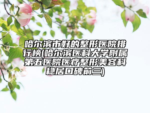 哈爾濱市好的整形醫(yī)院排行榜(哈爾濱醫(yī)科大學(xué)附屬第五醫(yī)院醫(yī)療整形美容科穩(wěn)居口碑前三)