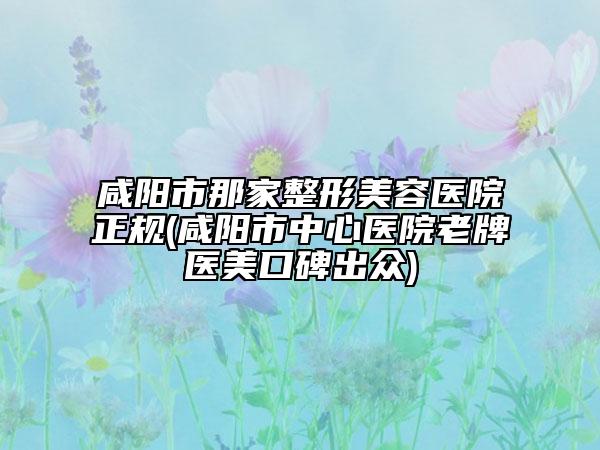 咸陽市那家整形美容醫(yī)院正規(guī)(咸陽市中心醫(yī)院老牌醫(yī)美口碑出眾)