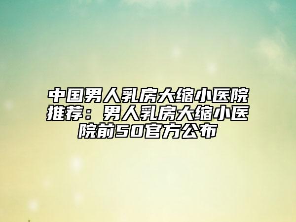 中國(guó)男人乳房大縮小醫(yī)院推薦：男人乳房大縮小醫(yī)院前50官方公布