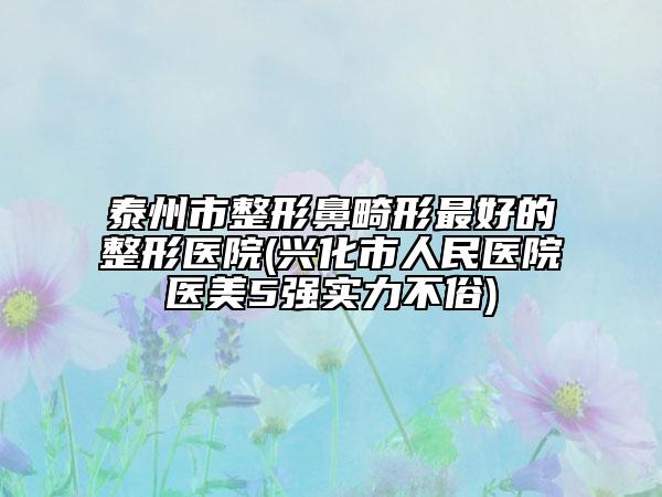 泰州市整形鼻畸形最好的整形醫(yī)院(興化市人民醫(yī)院醫(yī)美5強實力不俗)