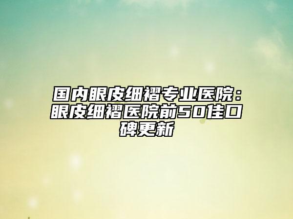國(guó)內(nèi)眼皮細(xì)褶專業(yè)醫(yī)院：眼皮細(xì)褶醫(yī)院前50佳口碑更新
