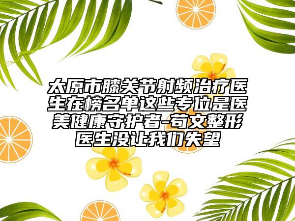 太原市膝關(guān)節(jié)射頻治療醫(yī)生在榜名單這些專位是醫(yī)美健康守護者-茍文整形醫(yī)生沒讓我們失望