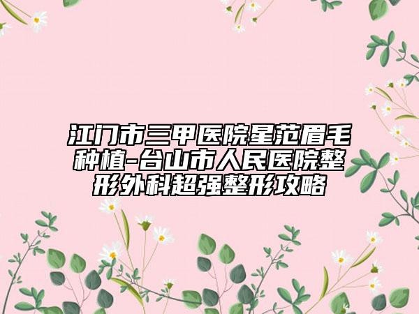 江門市三甲醫(yī)院星范眉毛種植-臺山市人民醫(yī)院整形外科超強(qiáng)整形攻略