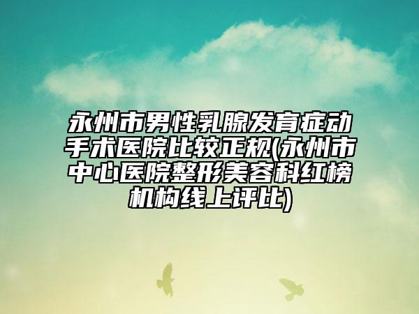 永州市男性乳腺發(fā)育癥動手術(shù)醫(yī)院比較正規(guī)(永州市中心醫(yī)院整形美容科紅榜機構(gòu)線上評比)