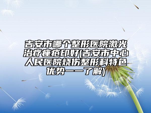 吉安市哪個(gè)整形醫(yī)院激光治療痤瘡印好(吉安市中心人民醫(yī)院燒傷整形科特色優(yōu)勢(shì)一一了解)