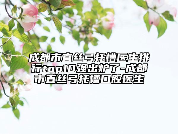 成都市直絲弓托槽醫(yī)生排行top10強出爐了-成都市直絲弓托槽口腔醫(yī)生