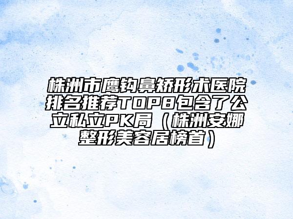 株洲市鷹鉤鼻矯形術(shù)醫(yī)院排名推薦TOP8包含了公立私立PK局（株洲安娜整形美容居榜首）