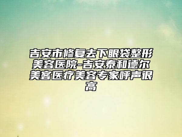 吉安市修復去下眼袋整形美容醫(yī)院-吉安泰和德爾美客醫(yī)療美容專家呼聲很高
