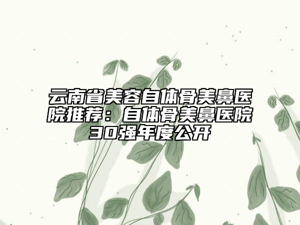 云南省美容自體骨美鼻醫(yī)院推薦：自體骨美鼻醫(yī)院30強年度公開