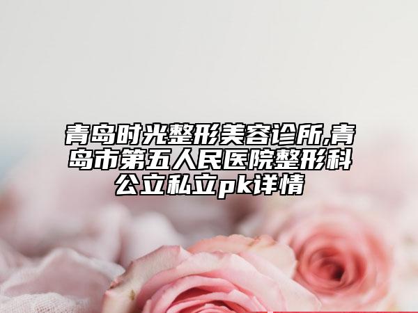 青島時(shí)光整形美容診所,青島市第五人民醫(yī)院整形科公立私立pk詳情