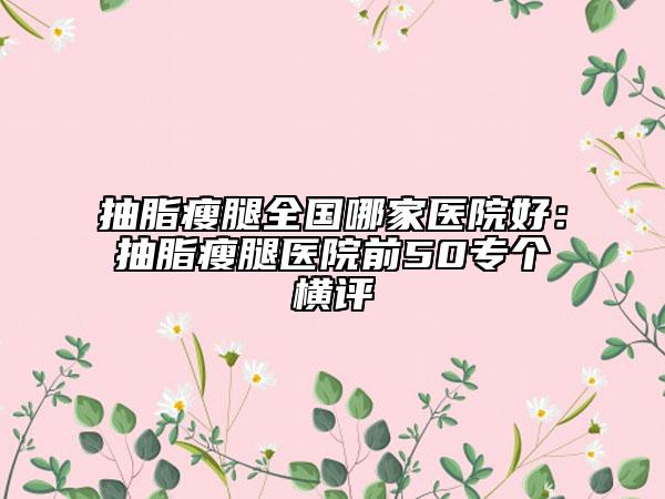 抽脂瘦腿全國哪家醫(yī)院好：抽脂瘦腿醫(yī)院前50專個橫評