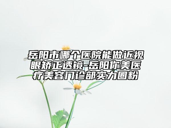 岳陽市哪個醫(yī)院能做近視眼矯正透鏡-岳陽你美醫(yī)療美容門診部實力圈粉