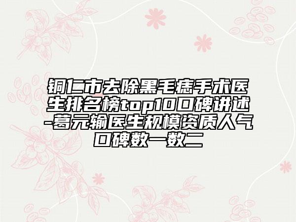 銅仁市去除黑毛痣手術(shù)醫(yī)生排名榜top10口碑講述-葛元輸醫(yī)生規(guī)模資質(zhì)人氣口碑?dāng)?shù)一數(shù)二