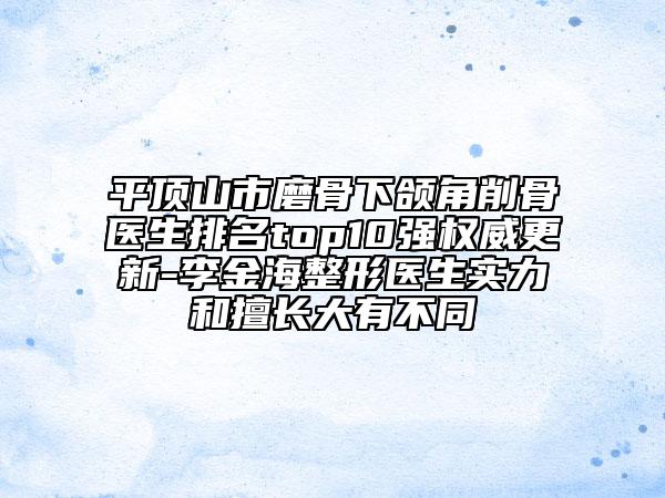 平頂山市磨骨下頜角削骨醫(yī)生排名top10強權(quán)威更新-李金海整形醫(yī)生實力和擅長大有不同