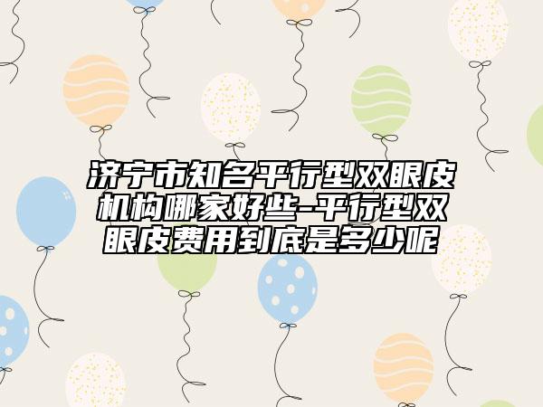 濟(jì)寧市知名平行型雙眼皮機(jī)構(gòu)哪家好些-平行型雙眼皮費(fèi)用到底是多少呢