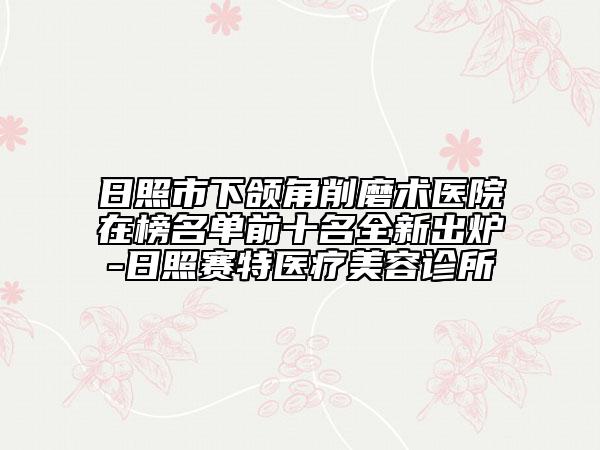日照市下頜角削磨術(shù)醫(yī)院在榜名單前十名全新出爐-日照賽特醫(yī)療美容診所