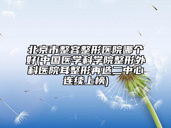 北京市整容整形醫(yī)院哪個(gè)好(中國(guó)醫(yī)學(xué)科學(xué)院整形外科醫(yī)院耳整形再造二中心連續(xù)上榜)