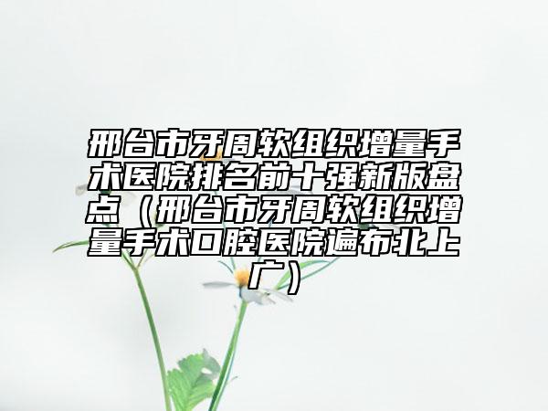邢臺市牙周軟組織增量手術(shù)醫(yī)院排名前十強新版盤點（邢臺市牙周軟組織增量手術(shù)口腔醫(yī)院遍布北上廣）