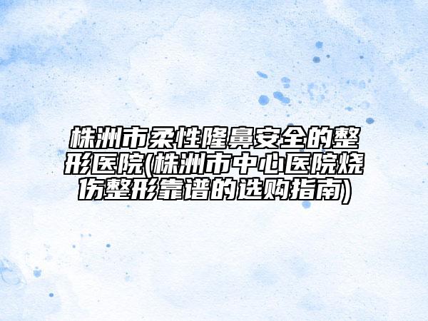 株洲市柔性隆鼻安全的整形醫(yī)院(株洲市中心醫(yī)院燒傷整形靠譜的選購指南)