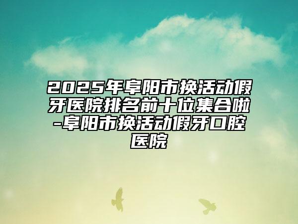 2025年阜陽市換活動假牙醫(yī)院排名前十位集合啦-阜陽市換活動假牙口腔醫(yī)院