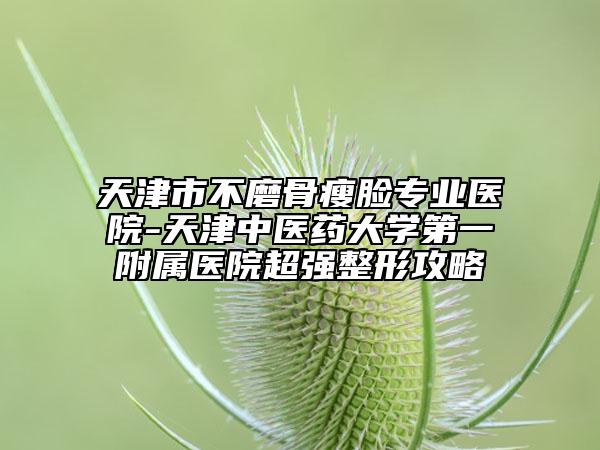 天津市不磨骨瘦臉專業(yè)醫(yī)院-天津中醫(yī)藥大學(xué)第一附屬醫(yī)院超強(qiáng)整形攻略