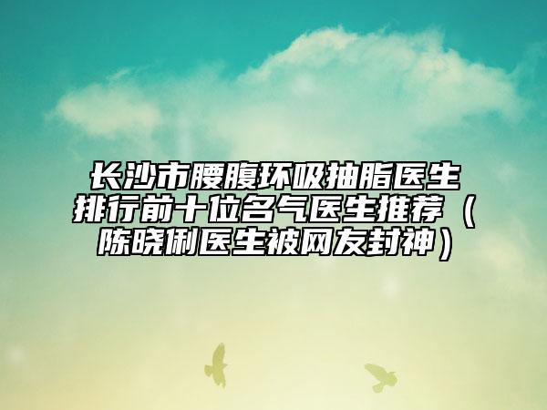 長(zhǎng)沙市腰腹環(huán)吸抽脂醫(yī)生排行前十位名氣醫(yī)生推薦（陳曉俐醫(yī)生被網(wǎng)友封神）