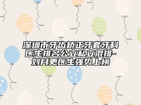 深圳市牙齒矯正牙套牙科醫(yī)生排名公立私立混排-劉月更醫(yī)生強(qiáng)勢(shì)上榜