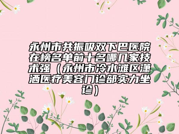 永州市共振吸雙下巴醫(yī)院在榜名單前十名哪幾家技術(shù)強(qiáng)（永州市冷水灘區(qū)瀟灑醫(yī)療美容門診部實(shí)力坐診）