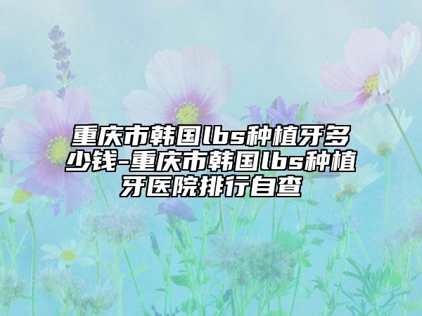 重慶市韓國(guó)lbs種植牙多少錢-重慶市韓國(guó)lbs種植牙醫(yī)院排行自查