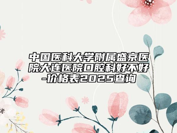 中國醫(yī)科大學(xué)附屬盛京醫(yī)院大連醫(yī)院口腔科好不好-價格表2025查詢