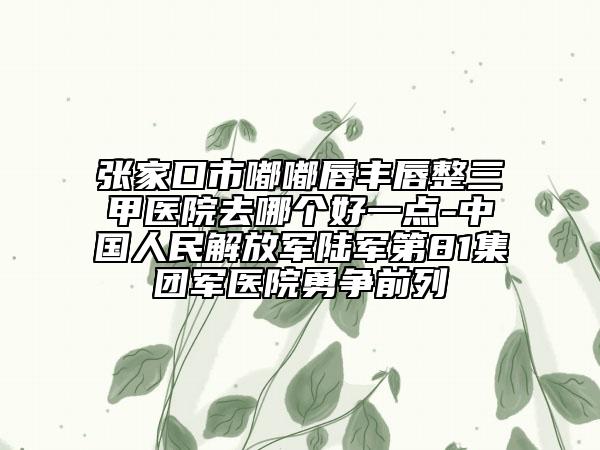 張家口市嘟嘟唇豐唇整三甲醫(yī)院去哪個(gè)好一點(diǎn)-中國(guó)人民解放軍陸軍第81集團(tuán)軍醫(yī)院勇?tīng)?zhēng)前列
